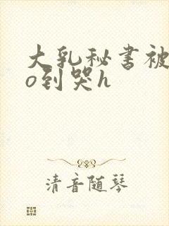 大乳秘书被cao到哭h