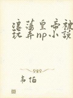 浪荡皇帝被多人玩弄np小说