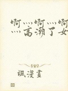 啊灬啊灬啊灬快灬高潮了女