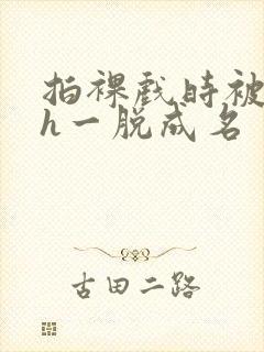 拍裸戏时被c了h一脱成名