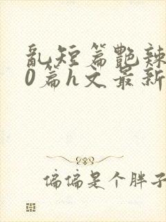 乱短篇艳辣500篇h文最新章节