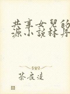 共享女儿的桃花源小说林丹丹