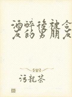 酒醉后被合租室友的男朋友睡了