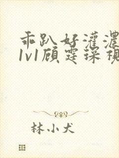 乖趴好灌浓精h1v1顾霆琛视频