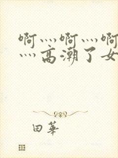 啊灬啊灬啊灬快灬高潮了女