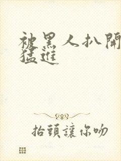 被黑人扒开双腿猛进