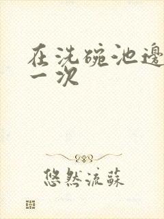 在洗碗池边要了一次