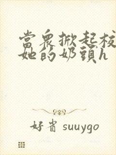 当众掀起校服揉她的奶头h