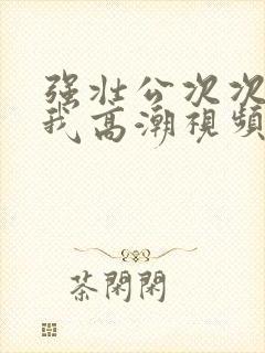 强壮公次次弄得我高潮视频