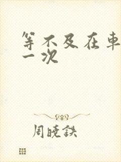 等不及在车里做一次