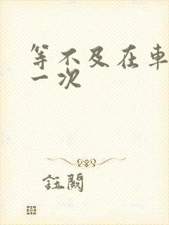 等不及在车里做一次