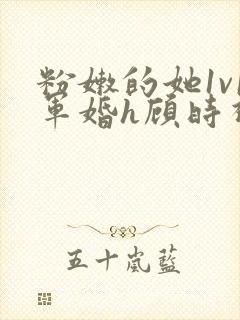 粉嫩的她1v1军婚h顾时视频