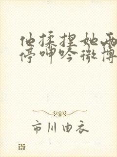 他揉捏她两乳不停呻吟微博封面