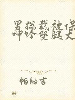 男总裁被保镖c呻吟双腿大张bl