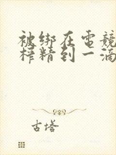 被绑在电竞椅上榨精到一滴不剩