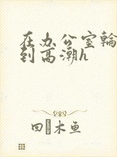 在办公室轮流澡到高潮h