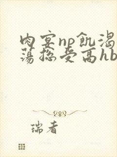 肉宴np饥渴放荡总受高hbl