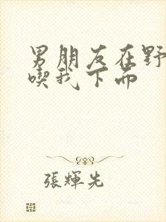 男朋友在野外猛吃我下面