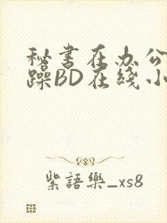 秘书在办公室被躁BD在线小说