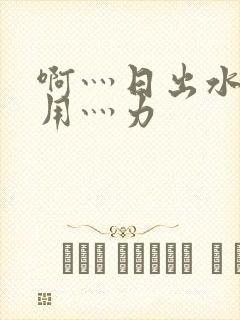 啊灬日出水了灬用灬力