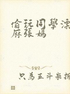 偷玩同学漂亮麻麻张嫣