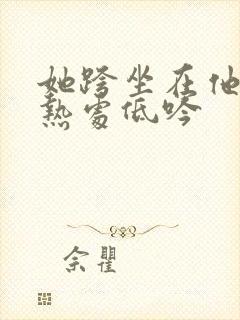 她跨坐在他的炽热处低吟