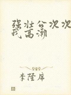 强壮公次次弄得我高潮