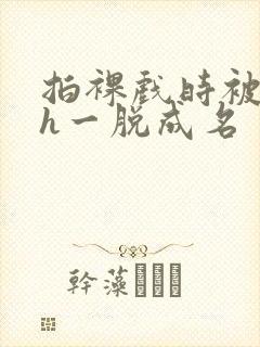 拍裸戏时被c了h一脱成名