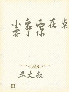 小东西在桌子上要了你