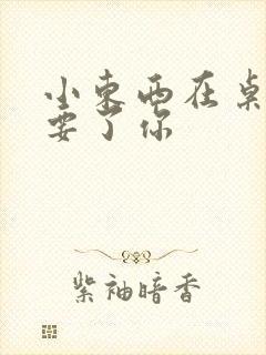 小东西在桌子上要了你