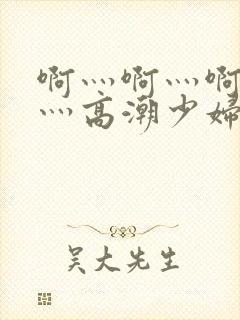 啊灬啊灬啊灬快灬高潮少妇小说