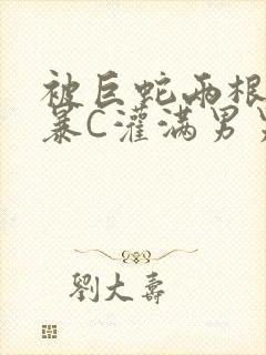 被巨蛇两根强制暴C灌满男男漫画