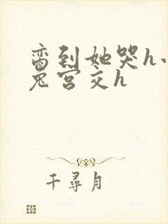 脔到她哭h小白兔宫交h