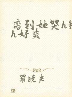 脔到她哭h粗话h好爽