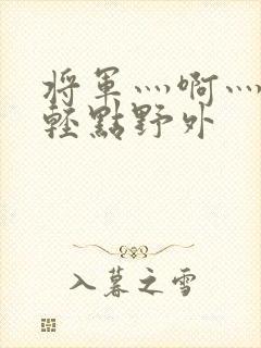 将军灬啊灬啊灬轻点野外