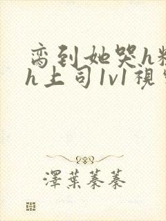 脔到她哭h粗话h上司1v1视频封面