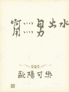 啊灬日出水了灬用灬力