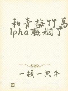 和青梅竹马的alpha联姻了