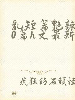 乱短篇艳辣500篇h文最新章节