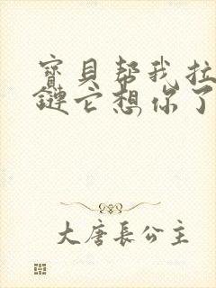 宝贝帮我拉开拉链它想你了视频