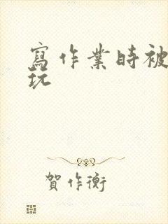 写作业时被爹地玩