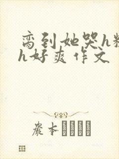 脔到她哭h粗话h好爽作文