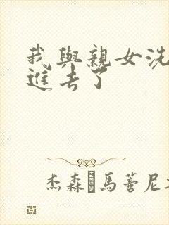 我与亲女洗澡时进去了