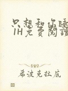 只想和你睡1V 1H免费阅读