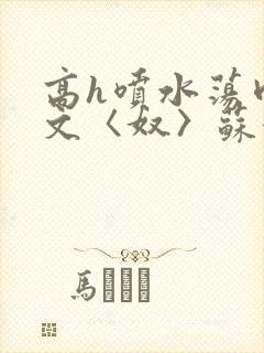 高h喷水荡肉欲文〈奴〉苏妖精