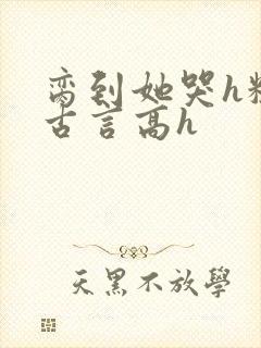 脔到她哭h粗话古言高h