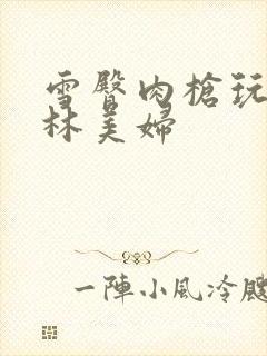 雪臀肉枪玩遍武林美妇