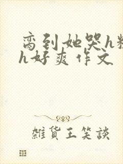 脔到她哭h粗话h好爽作文