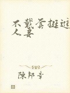 不戴套挺进朋友人妻