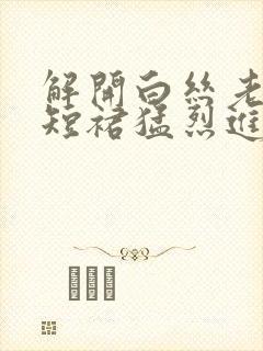 解开白丝老师的短裙猛烈进入